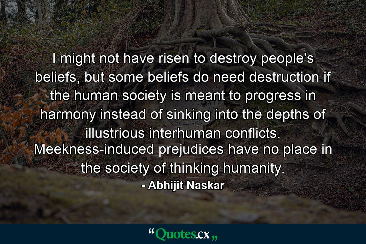 I might not have risen to destroy people's beliefs, but some beliefs do need destruction if the human society is meant to progress in harmony instead of sinking into the depths of illustrious interhuman conflicts. Meekness-induced prejudices have no place in the society of thinking humanity. - Quote by Abhijit Naskar