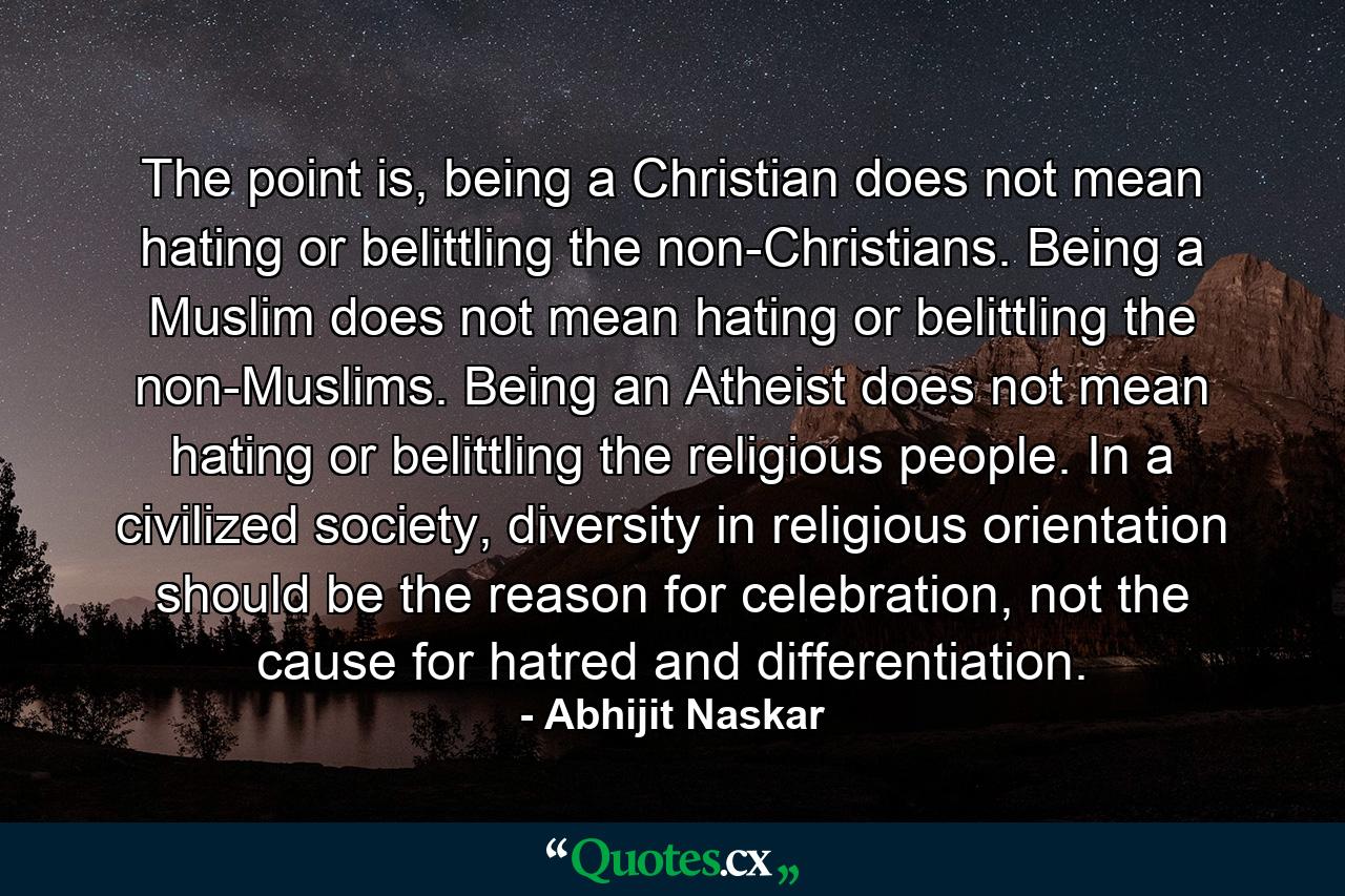 The point is, being a Christian does not mean hating or belittling the non-Christians. Being a Muslim does not mean hating or belittling the non-Muslims. Being an Atheist does not mean hating or belittling the religious people. In a civilized society, diversity in religious orientation should be the reason for celebration, not the cause for hatred and differentiation. - Quote by Abhijit Naskar