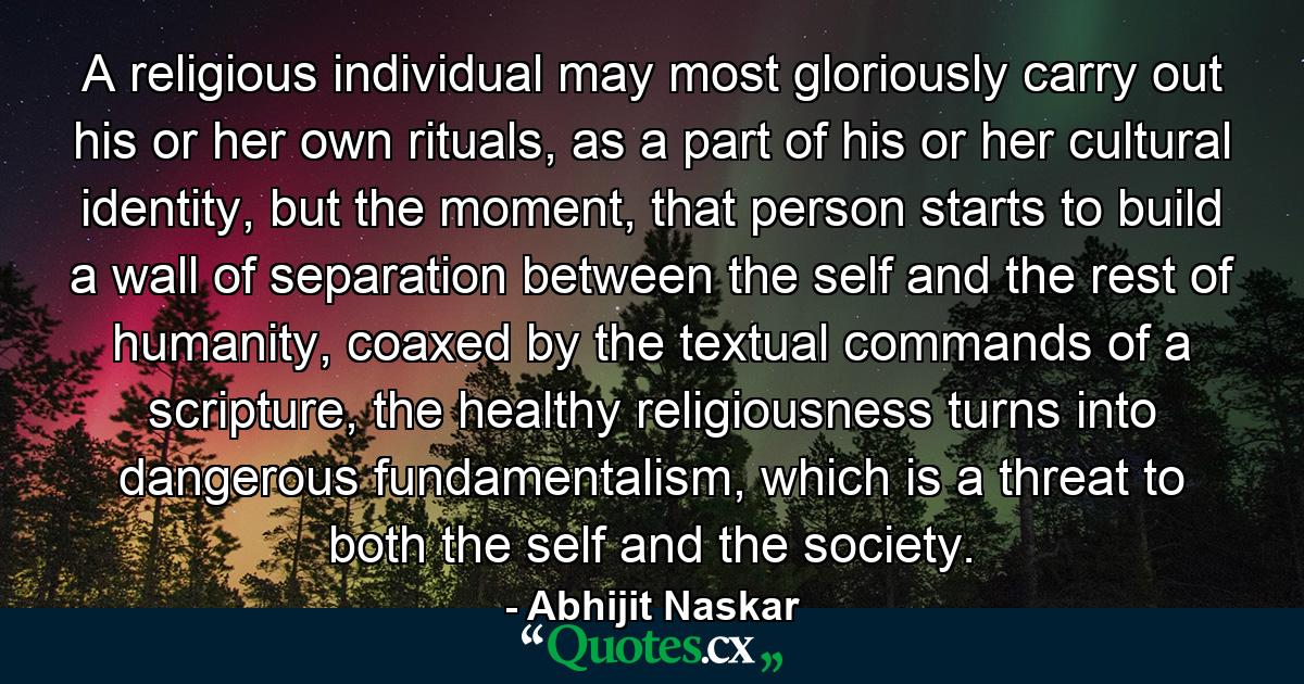 A religious individual may most gloriously carry out his or her own rituals, as a part of his or her cultural identity, but the moment, that person starts to build a wall of separation between the self and the rest of humanity, coaxed by the textual commands of a scripture, the healthy religiousness turns into dangerous fundamentalism, which is a threat to both the self and the society. - Quote by Abhijit Naskar