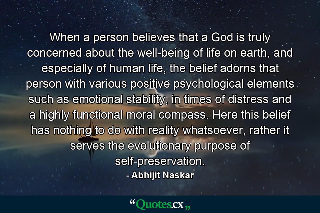 When a person believes that a God is truly concerned about the well-being of life on earth, and especially of human life, the belief adorns that person with various positive psychological elements such as emotional stability, in times of distress and a highly functional moral compass. Here this belief has nothing to do with reality whatsoever, rather it serves the evolutionary purpose of self-preservation. - Quote by Abhijit Naskar