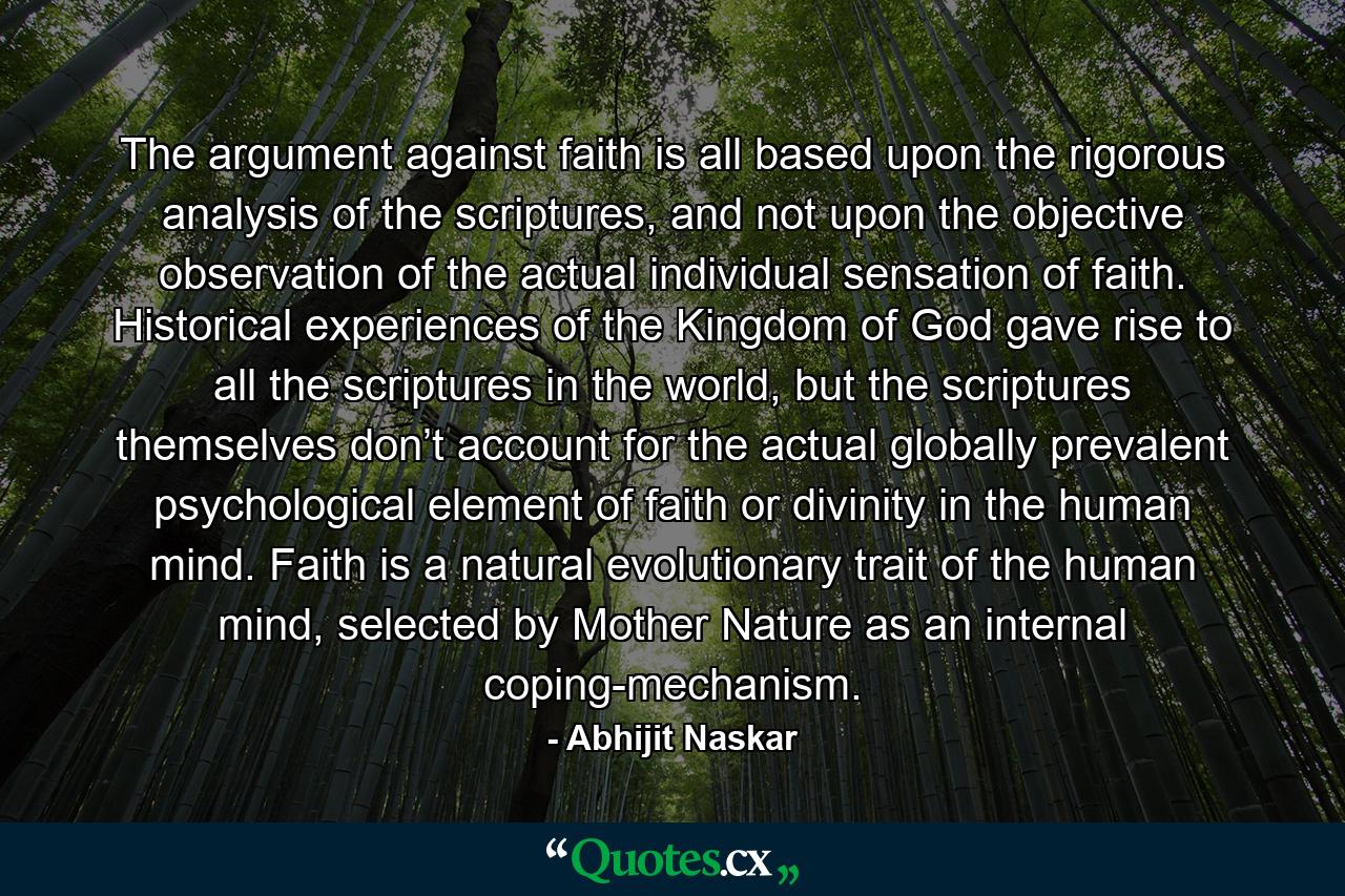 The argument against faith is all based upon the rigorous analysis of the scriptures, and not upon the objective observation of the actual individual sensation of faith. Historical experiences of the Kingdom of God gave rise to all the scriptures in the world, but the scriptures themselves don’t account for the actual globally prevalent psychological element of faith or divinity in the human mind. Faith is a natural evolutionary trait of the human mind, selected by Mother Nature as an internal coping-mechanism. - Quote by Abhijit Naskar