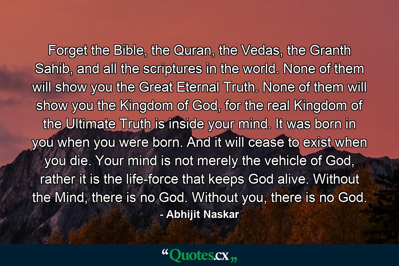 Forget the Bible, the Quran, the Vedas, the Granth Sahib, and all the scriptures in the world. None of them will show you the Great Eternal Truth. None of them will show you the Kingdom of God, for the real Kingdom of the Ultimate Truth is inside your mind. It was born in you when you were born. And it will cease to exist when you die. Your mind is not merely the vehicle of God, rather it is the life-force that keeps God alive. Without the Mind, there is no God. Without you, there is no God. - Quote by Abhijit Naskar