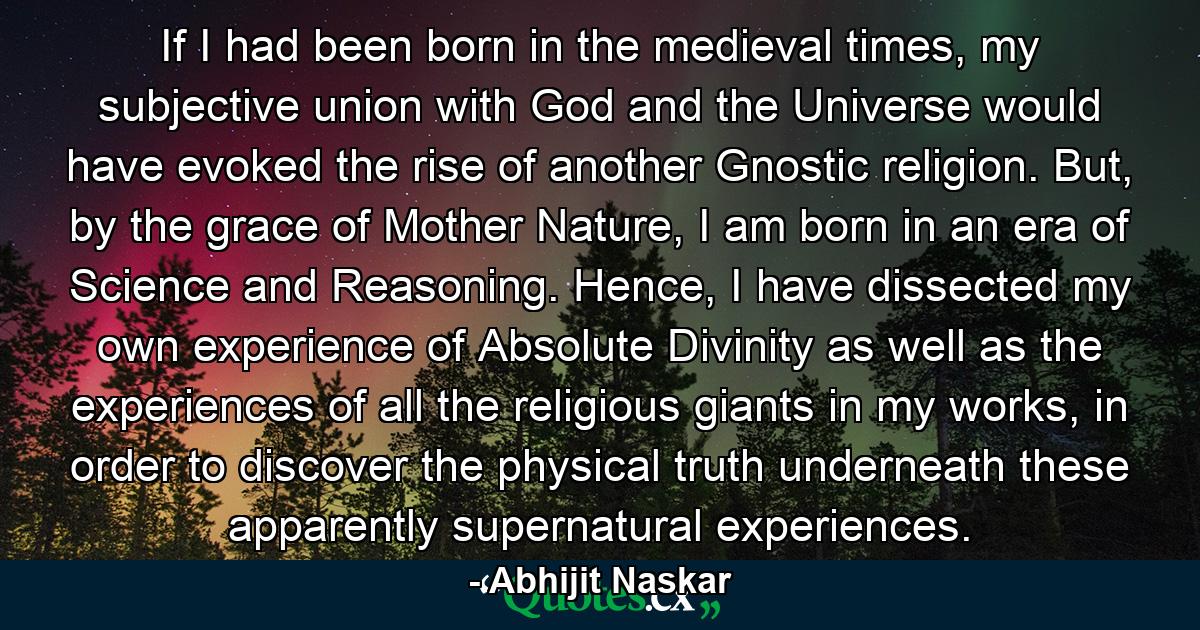 If I had been born in the medieval times, my subjective union with God and the Universe would have evoked the rise of another Gnostic religion. But, by the grace of Mother Nature, I am born in an era of Science and Reasoning. Hence, I have dissected my own experience of Absolute Divinity as well as the experiences of all the religious giants in my works, in order to discover the physical truth underneath these apparently supernatural experiences. - Quote by Abhijit Naskar