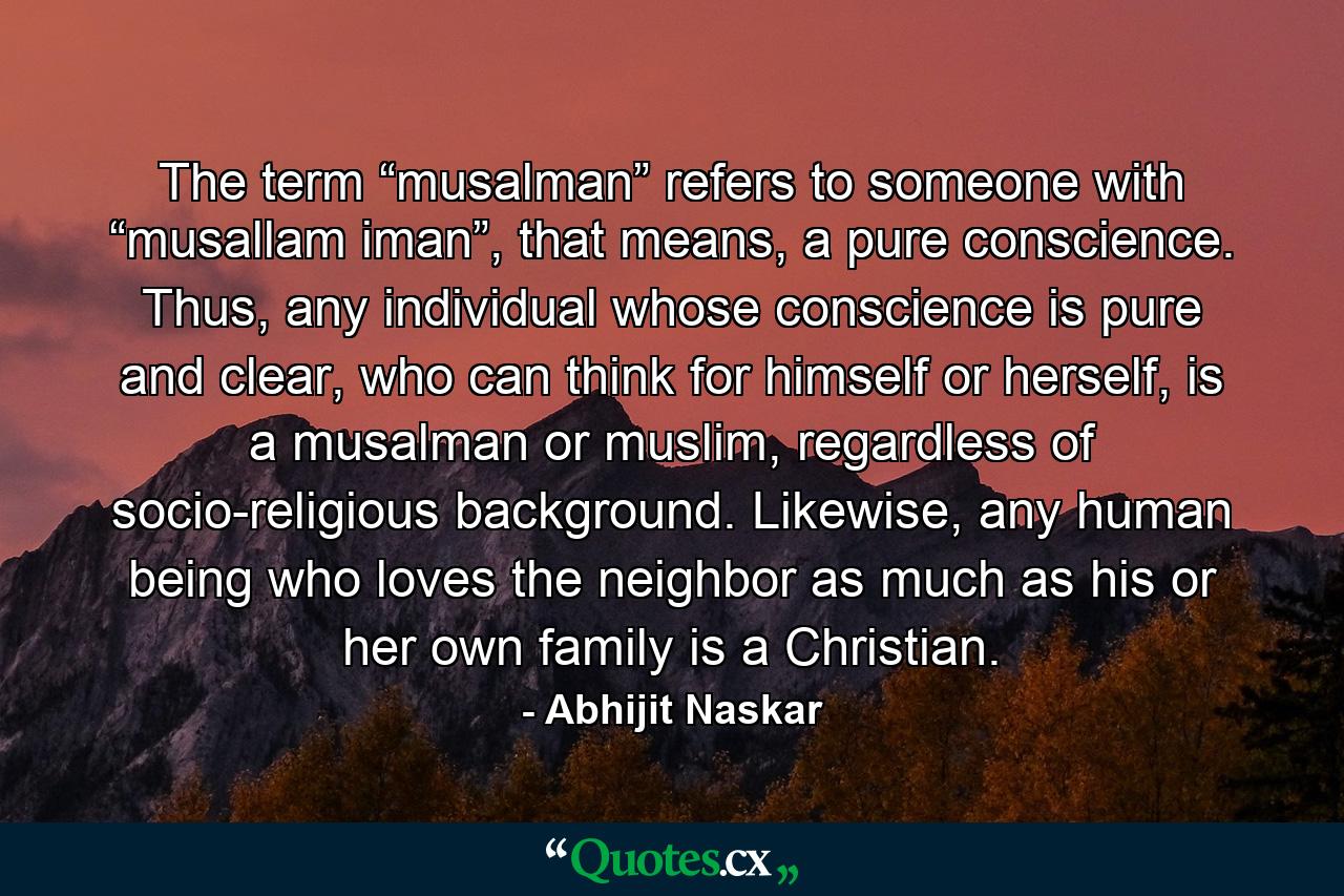 The term “musalman” refers to someone with “musallam iman”, that means, a pure conscience. Thus, any individual whose conscience is pure and clear, who can think for himself or herself, is a musalman or muslim, regardless of socio-religious background. Likewise, any human being who loves the neighbor as much as his or her own family is a Christian. - Quote by Abhijit Naskar