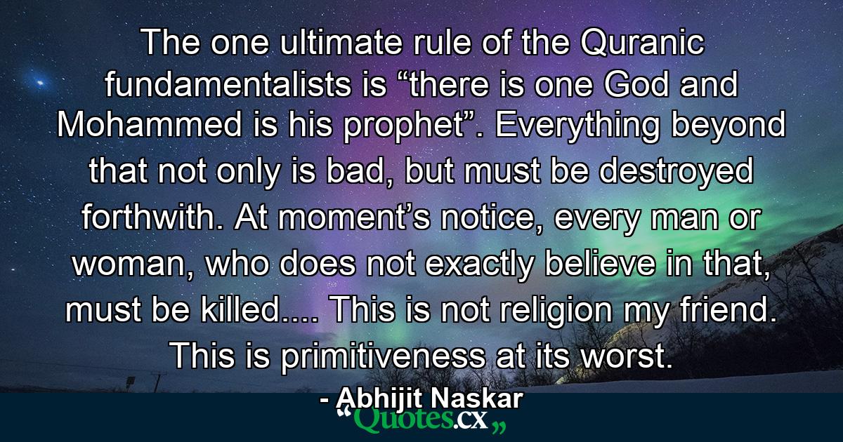 The one ultimate rule of the Quranic fundamentalists is “there is one God and Mohammed is his prophet”. Everything beyond that not only is bad, but must be destroyed forthwith. At moment’s notice, every man or woman, who does not exactly believe in that, must be killed.... This is not religion my friend. This is primitiveness at its worst. - Quote by Abhijit Naskar