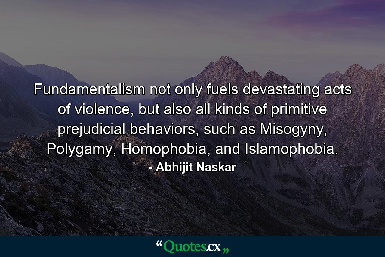 Fundamentalism not only fuels devastating acts of violence, but also all kinds of primitive prejudicial behaviors, such as Misogyny, Polygamy, Homophobia, and Islamophobia. - Quote by Abhijit Naskar