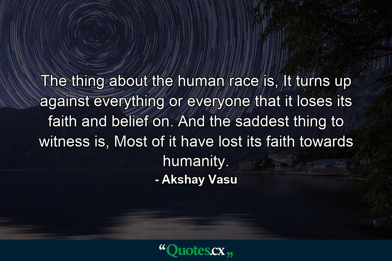 The thing about the human race is, It turns up against everything or everyone that it loses its faith and belief on. And the saddest thing to witness is, Most of it have lost its faith towards humanity. - Quote by Akshay Vasu