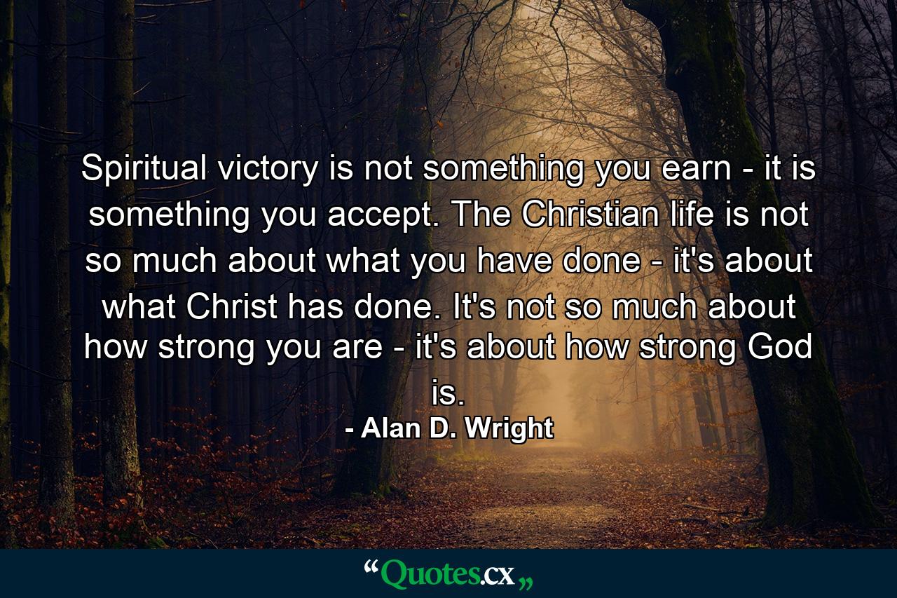 Spiritual victory is not something you earn - it is something you accept. The Christian life is not so much about what you have done - it's about what Christ has done. It's not so much about how strong you are - it's about how strong God is. - Quote by Alan D. Wright