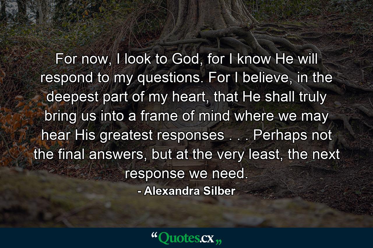 For now, I look to God, for I know He will respond to my questions. For I believe, in the deepest part of my heart, that He shall truly bring us into a frame of mind where we may hear His greatest responses . . . Perhaps not the final answers, but at the very least, the next response we need. - Quote by Alexandra Silber