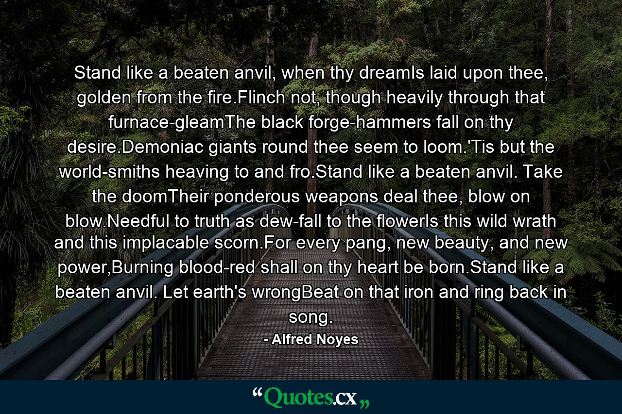 Stand like a beaten anvil, when thy dreamIs laid upon thee, golden from the fire.Flinch not, though heavily through that furnace-gleamThe black forge-hammers fall on thy desire.Demoniac giants round thee seem to loom.'Tis but the world-smiths heaving to and fro.Stand like a beaten anvil. Take the doomTheir ponderous weapons deal thee, blow on blow.Needful to truth as dew-fall to the flowerIs this wild wrath and this implacable scorn.For every pang, new beauty, and new power,Burning blood-red shall on thy heart be born.Stand like a beaten anvil. Let earth's wrongBeat on that iron and ring back in song. - Quote by Alfred Noyes