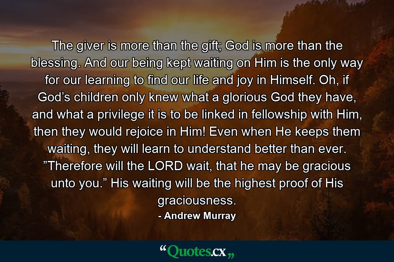 The giver is more than the gift; God is more than the blessing. And our being kept waiting on Him is the only way for our learning to find our life and joy in Himself. Oh, if God’s children only knew what a glorious God they have, and what a privilege it is to be linked in fellowship with Him, then they would rejoice in Him! Even when He keeps them waiting, they will learn to understand better than ever. ”Therefore will the LORD wait, that he may be gracious unto you.” His waiting will be the highest proof of His graciousness. - Quote by Andrew Murray