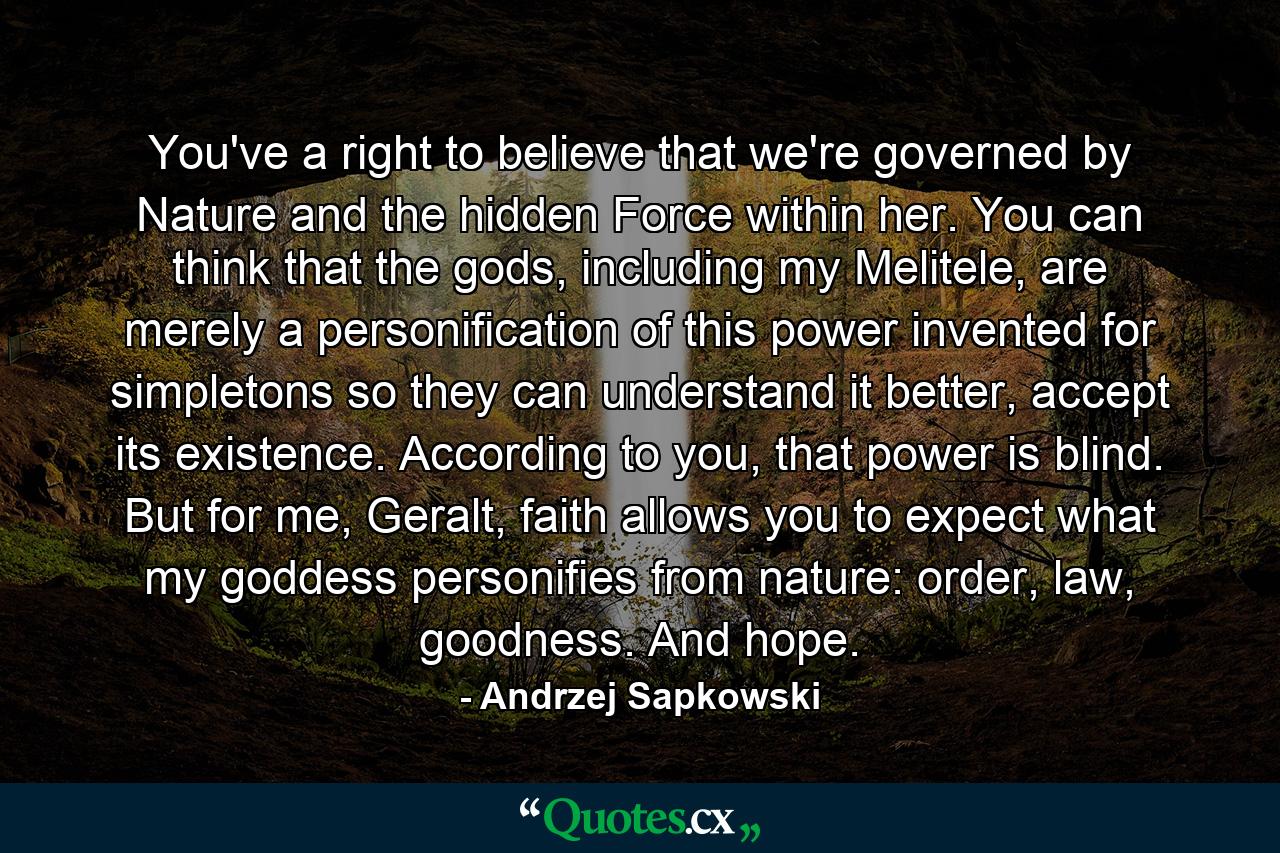 You've a right to believe that we're governed by Nature and the hidden Force within her. You can think that the gods, including my Melitele, are merely a personification of this power invented for simpletons so they can understand it better, accept its existence. According to you, that power is blind. But for me, Geralt, faith allows you to expect what my goddess personifies from nature: order, law, goodness. And hope. - Quote by Andrzej Sapkowski