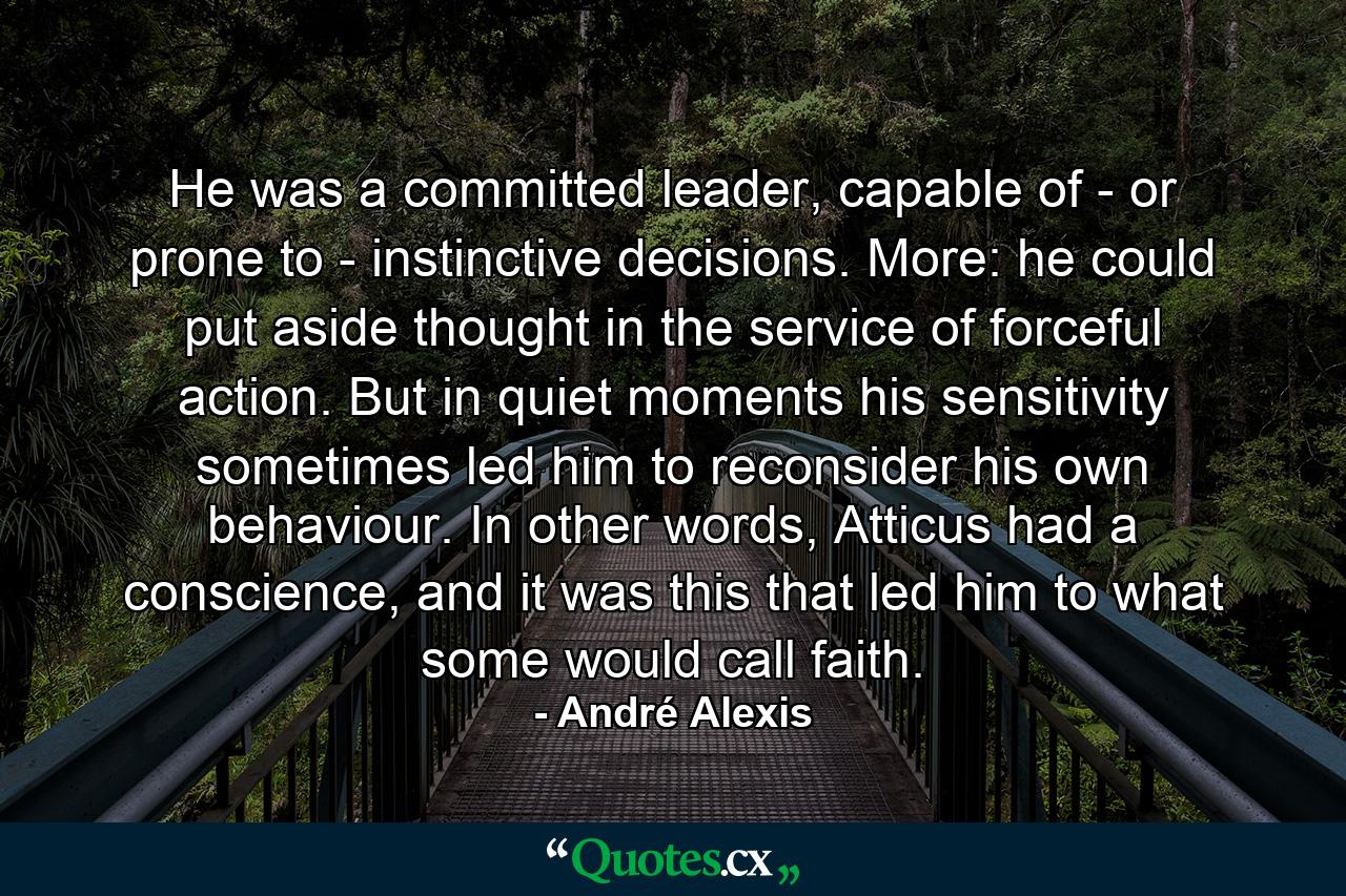 He was a committed leader, capable of - or prone to - instinctive decisions. More: he could put aside thought in the service of forceful action. But in quiet moments his sensitivity sometimes led him to reconsider his own behaviour. In other words, Atticus had a conscience, and it was this that led him to what some would call faith. - Quote by André Alexis