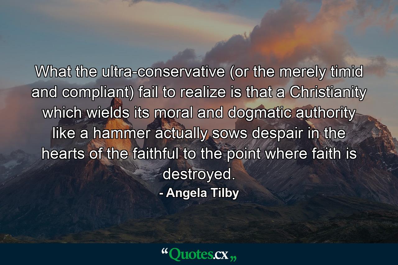 What the ultra-conservative (or the merely timid and compliant) fail to realize is that a Christianity which wields its moral and dogmatic authority like a hammer actually sows despair in the hearts of the faithful to the point where faith is destroyed. - Quote by Angela Tilby