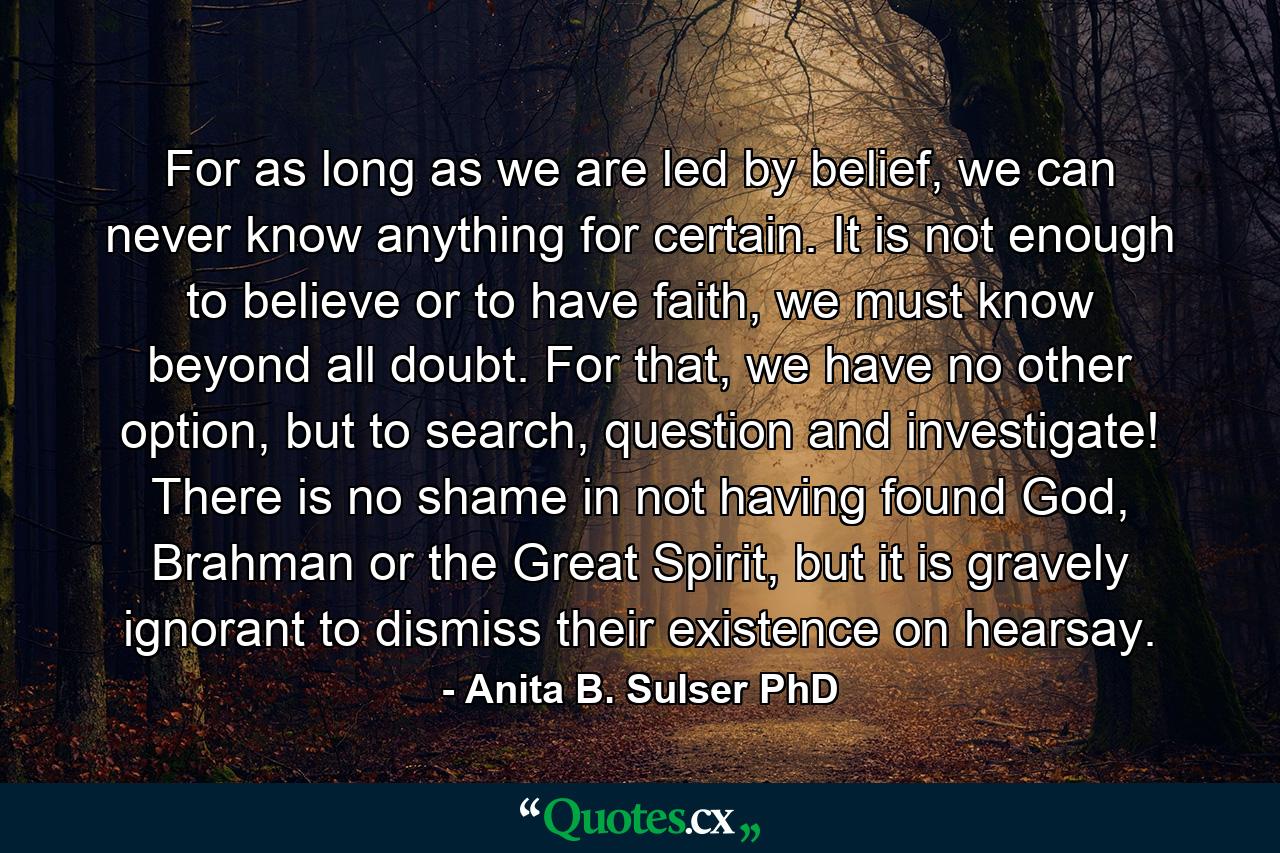 For as long as we are led by belief, we can never know anything for certain. It is not enough to believe or to have faith, we must know beyond all doubt. For that, we have no other option, but to search, question and investigate! There is no shame in not having found God, Brahman or the Great Spirit, but it is gravely ignorant to dismiss their existence on hearsay. - Quote by Anita B. Sulser PhD