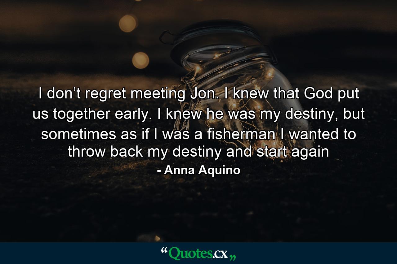 I don’t regret meeting Jon. I knew that God put us together early. I knew he was my destiny, but sometimes as if I was a fisherman I wanted to throw back my destiny and start again - Quote by Anna Aquino