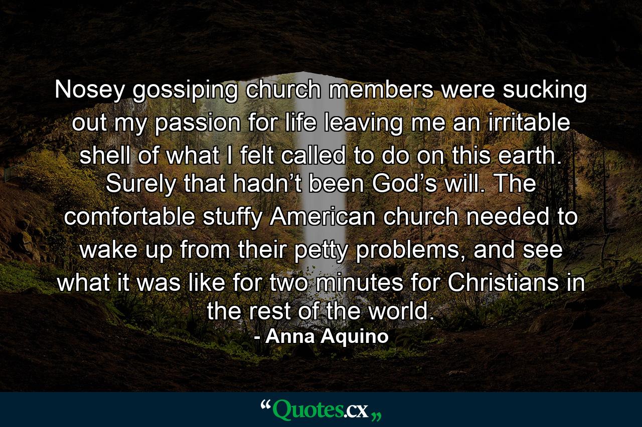 Nosey gossiping church members were sucking out my passion for life leaving me an irritable shell of what I felt called to do on this earth. Surely that hadn’t been God’s will. The comfortable stuffy American church needed to wake up from their petty problems, and see what it was like for two minutes for Christians in the rest of the world. - Quote by Anna Aquino