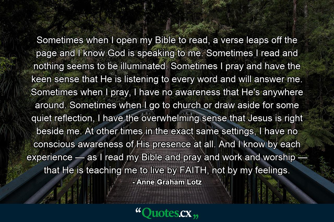 Sometimes when I open my Bible to read, a verse leaps off the page and I know God is speaking to me. Sometimes I read and nothing seems to be illuminated. Sometimes I pray and have the keen sense that He is listening to every word and will answer me. Sometimes when I pray, I have no awareness that He's anywhere around. Sometimes when I go to church or draw aside for some quiet reflection, I have the overwhelming sense that Jesus is right beside me. At other times in the exact same settings, I have no conscious awareness of His presence at all. And I know by each experience — as I read my Bible and pray and work and worship — that He is teaching me to live by FAITH, not by my feelings. - Quote by Anne Graham Lotz