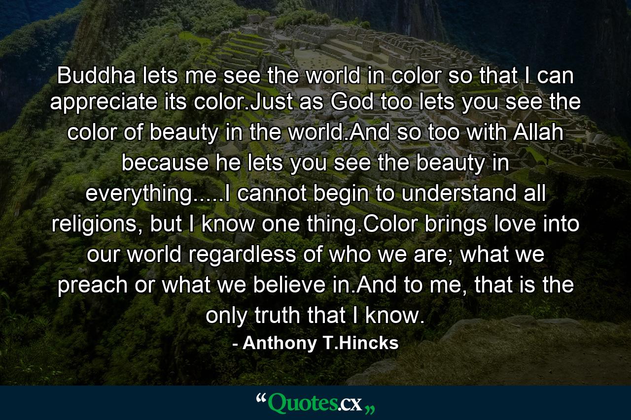 Buddha lets me see the world in color so that I can appreciate its color.Just as God too lets you see the color of beauty in the world.And so too with Allah because he lets you see the beauty in everything.....I cannot begin to understand all religions, but I know one thing.Color brings love into our world regardless of who we are; what we preach or what we believe in.And to me, that is the only truth that I know. - Quote by Anthony T.Hincks