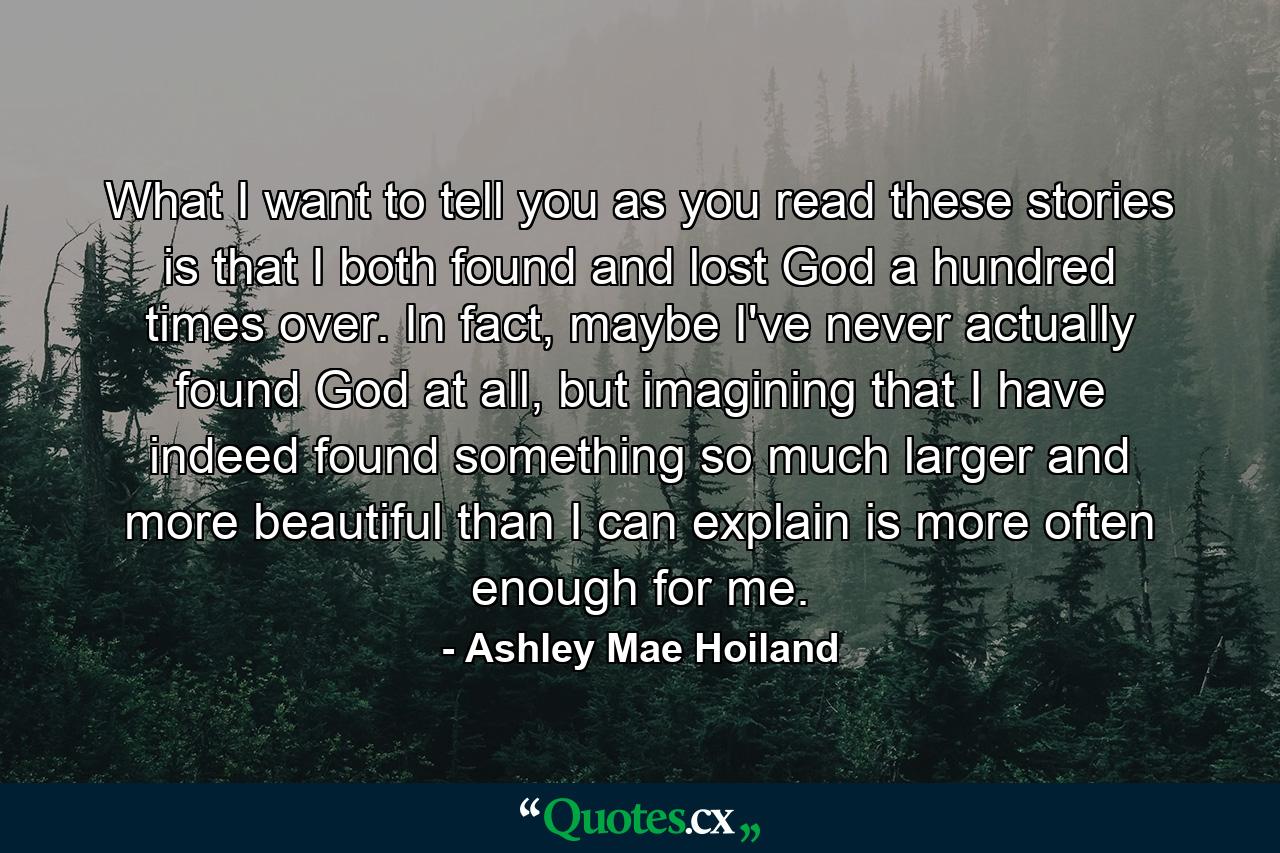 What I want to tell you as you read these stories is that I both found and lost God a hundred times over. In fact, maybe I've never actually found God at all, but imagining that I have indeed found something so much larger and more beautiful than I can explain is more often enough for me. - Quote by Ashley Mae Hoiland