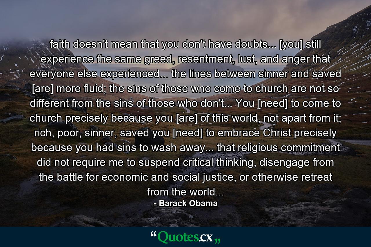 faith doesn't mean that you don't have doubts... [you] still experience the same greed, resentment, lust, and anger that everyone else experienced... the lines between sinner and saved [are] more fluid; the sins of those who come to church are not so different from the sins of those who don't... You [need] to come to church precisely because you [are] of this world, not apart from it; rich, poor, sinner, saved you [need] to embrace Christ precisely because you had sins to wash away... that religious commitment did not require me to suspend critical thinking, disengage from the battle for economic and social justice, or otherwise retreat from the world... - Quote by Barack Obama