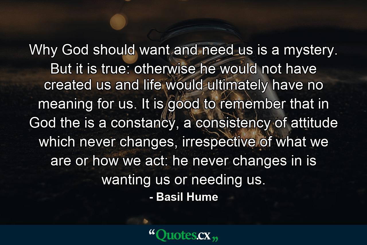 Why God should want and need us is a mystery. But it is true: otherwise he would not have created us and life would ultimately have no meaning for us. It is good to remember that in God the is a constancy, a consistency of attitude which never changes, irrespective of what we are or how we act: he never changes in is wanting us or needing us. - Quote by Basil Hume