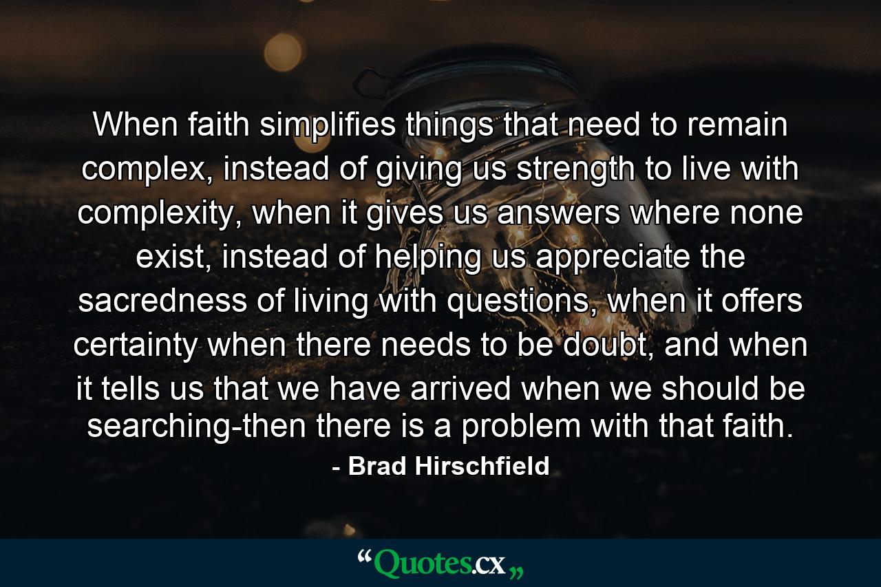 When faith simplifies things that need to remain complex, instead of giving us strength to live with complexity, when it gives us answers where none exist, instead of helping us appreciate the sacredness of living with questions, when it offers certainty when there needs to be doubt, and when it tells us that we have arrived when we should be searching-then there is a problem with that faith. - Quote by Brad Hirschfield