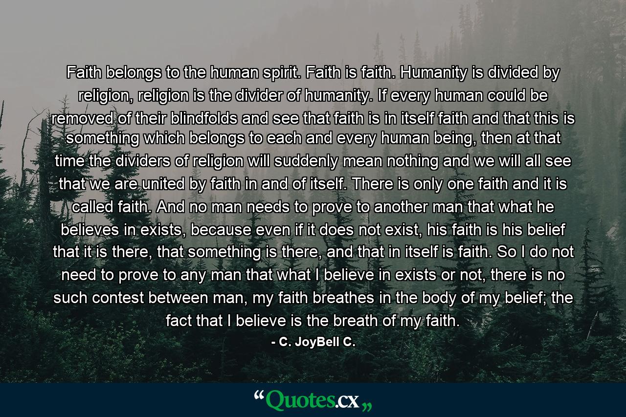 Faith belongs to the human spirit. Faith is faith. Humanity is divided by religion, religion is the divider of humanity. If every human could be removed of their blindfolds and see that faith is in itself faith and that this is something which belongs to each and every human being, then at that time the dividers of religion will suddenly mean nothing and we will all see that we are united by faith in and of itself. There is only one faith and it is called faith. And no man needs to prove to another man that what he believes in exists, because even if it does not exist, his faith is his belief that it is there, that something is there, and that in itself is faith. So I do not need to prove to any man that what I believe in exists or not, there is no such contest between man, my faith breathes in the body of my belief; the fact that I believe is the breath of my faith. - Quote by C. JoyBell C.