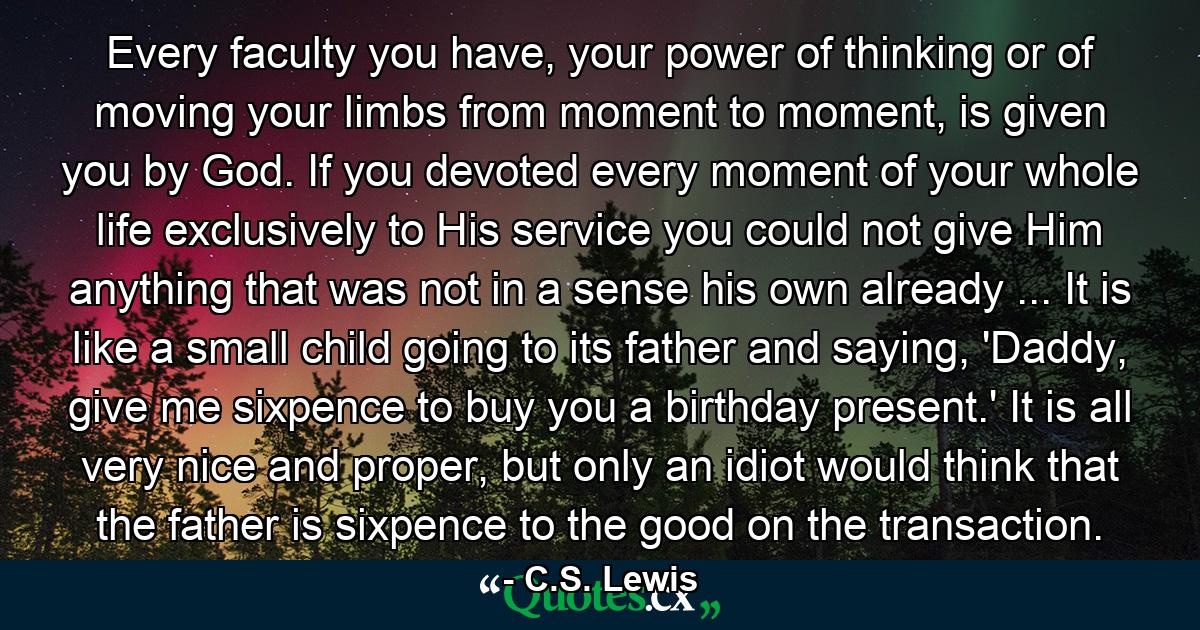 Every faculty you have, your power of thinking or of moving your limbs from moment to moment, is given you by God. If you devoted every moment of your whole life exclusively to His service you could not give Him anything that was not in a sense his own already ... It is like a small child going to its father and saying, 'Daddy, give me sixpence to buy you a birthday present.' It is all very nice and proper, but only an idiot would think that the father is sixpence to the good on the transaction. - Quote by C.S. Lewis