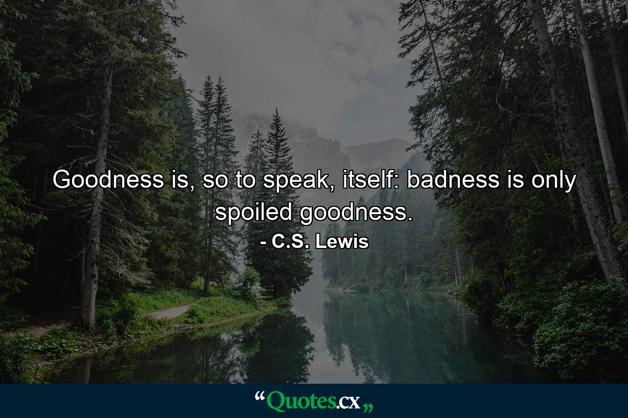 Goodness is, so to speak, itself: badness is only spoiled goodness. - Quote by C.S. Lewis