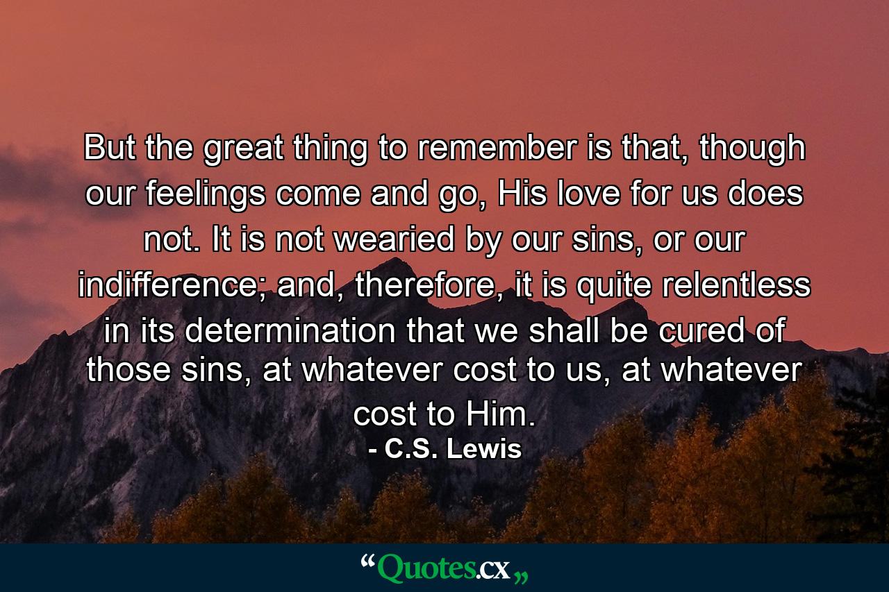 But the great thing to remember is that, though our feelings come and go, His love for us does not. It is not wearied by our sins, or our indifference; and, therefore, it is quite relentless in its determination that we shall be cured of those sins, at whatever cost to us, at whatever cost to Him. - Quote by C.S. Lewis