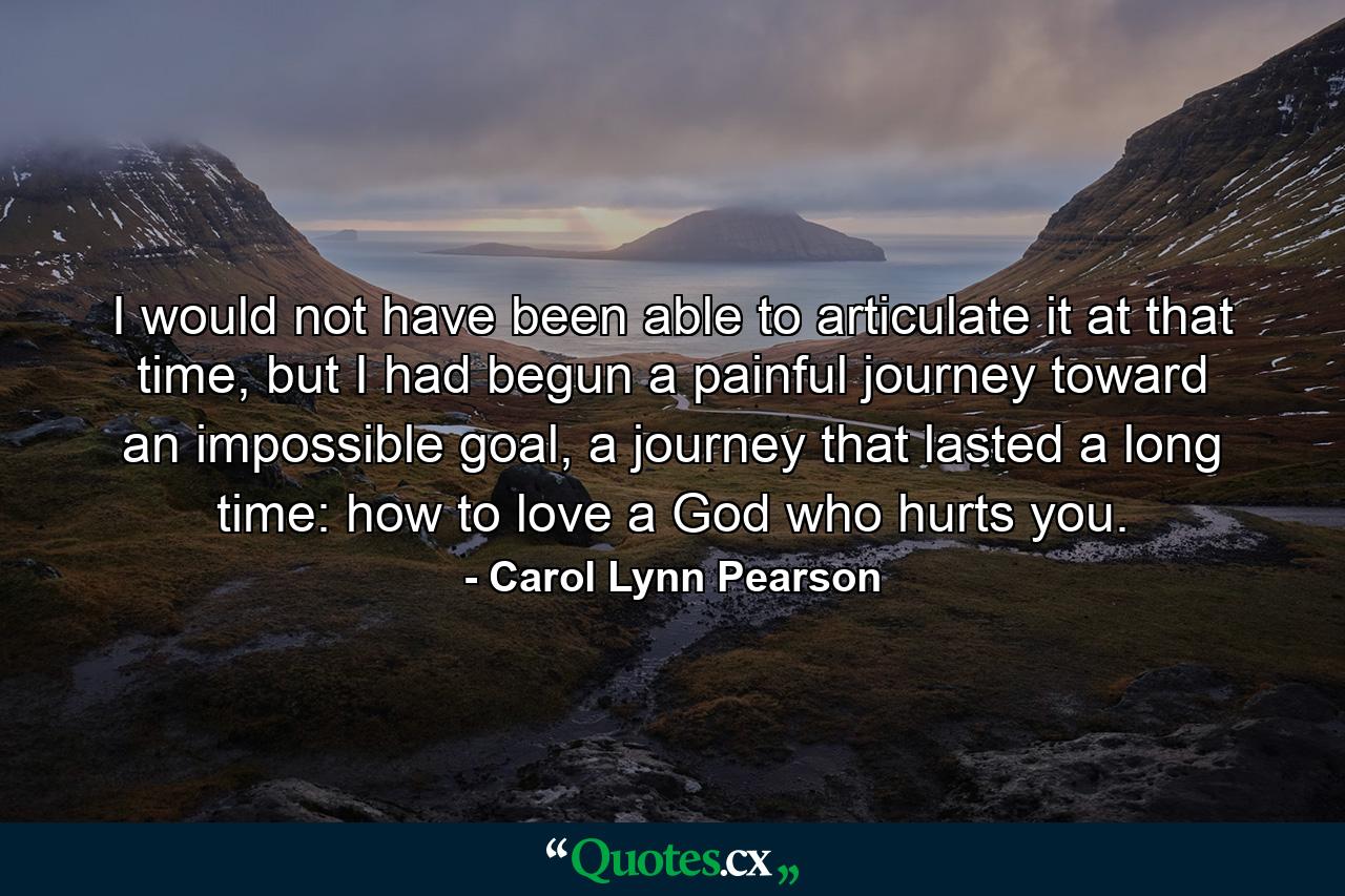 I would not have been able to articulate it at that time, but I had begun a painful journey toward an impossible goal, a journey that lasted a long time: how to love a God who hurts you. - Quote by Carol Lynn Pearson