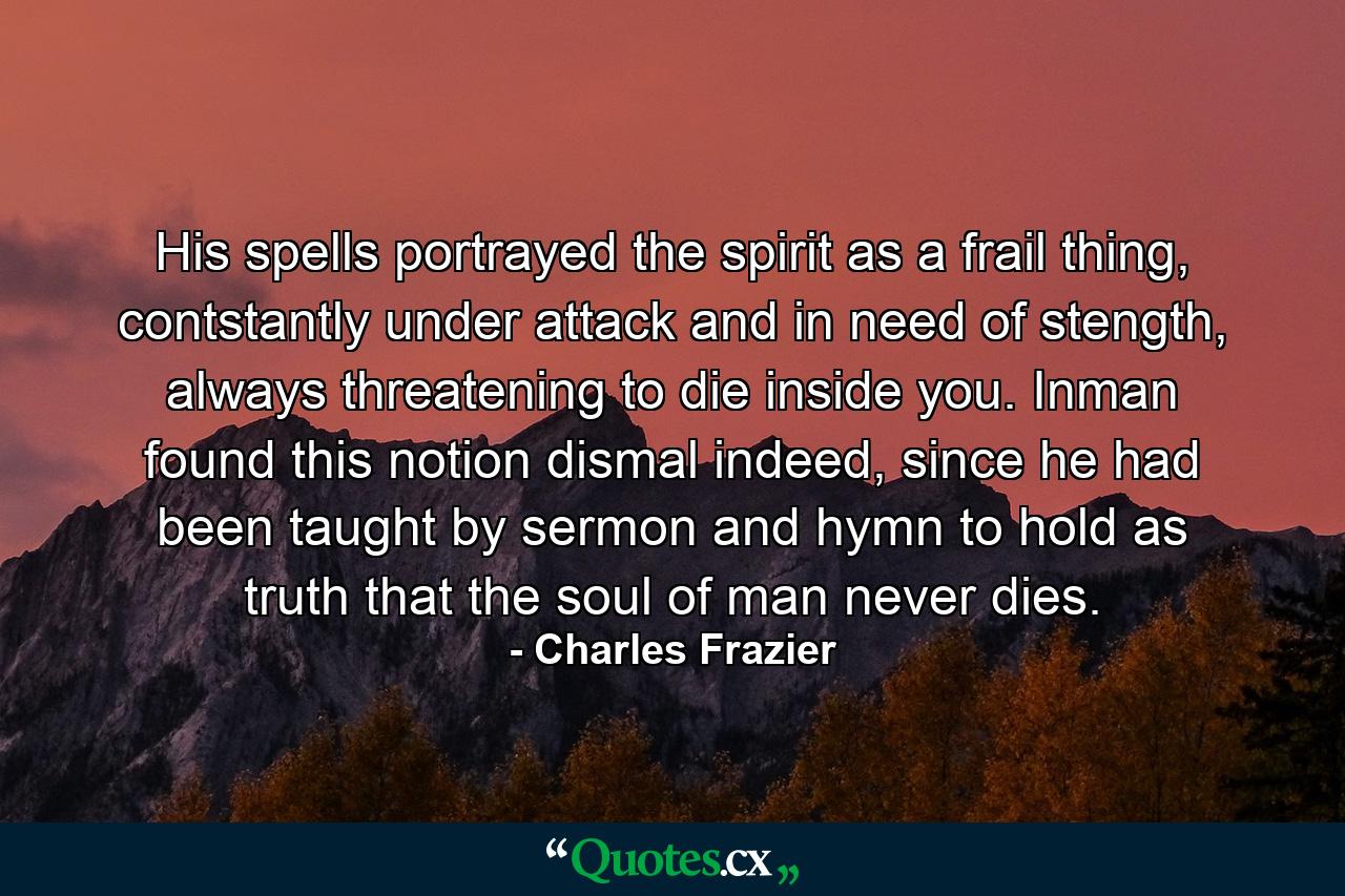 His spells portrayed the spirit as a frail thing, contstantly under attack and in need of stength, always threatening to die inside you. Inman found this notion dismal indeed, since he had been taught by sermon and hymn to hold as truth that the soul of man never dies. - Quote by Charles Frazier