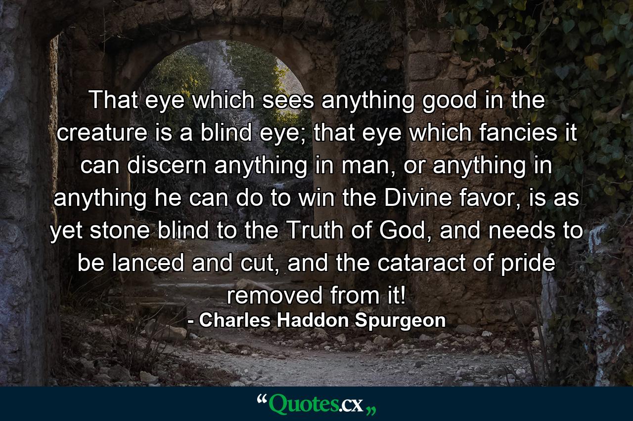 That eye which sees anything good in the creature is a blind eye; that eye which fancies it can discern anything in man, or anything in anything he can do to win the Divine favor, is as yet stone blind to the Truth of God, and needs to be lanced and cut, and the cataract of pride removed from it! - Quote by Charles Haddon Spurgeon