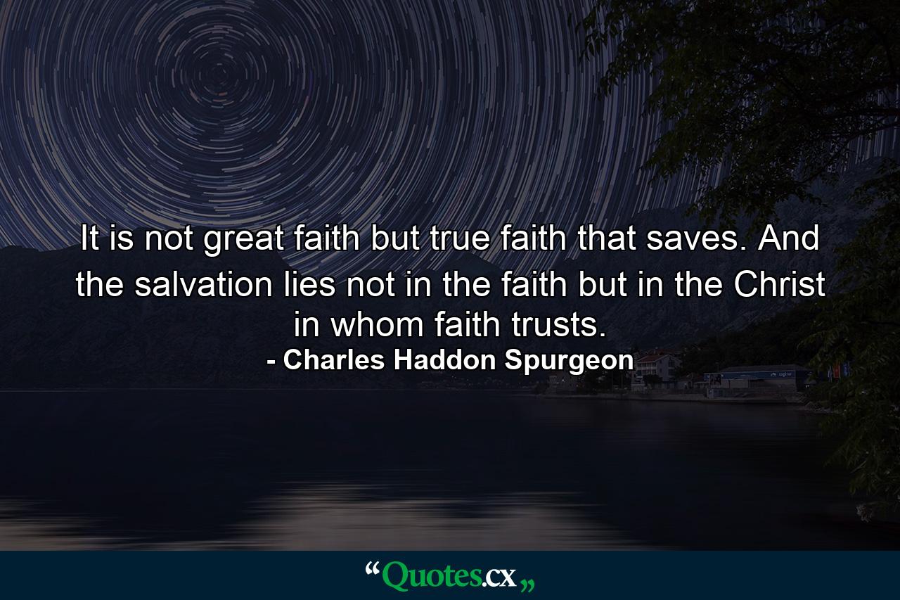 It is not great faith but true faith that saves. And the salvation lies not in the faith but in the Christ in whom faith trusts. - Quote by Charles Haddon Spurgeon