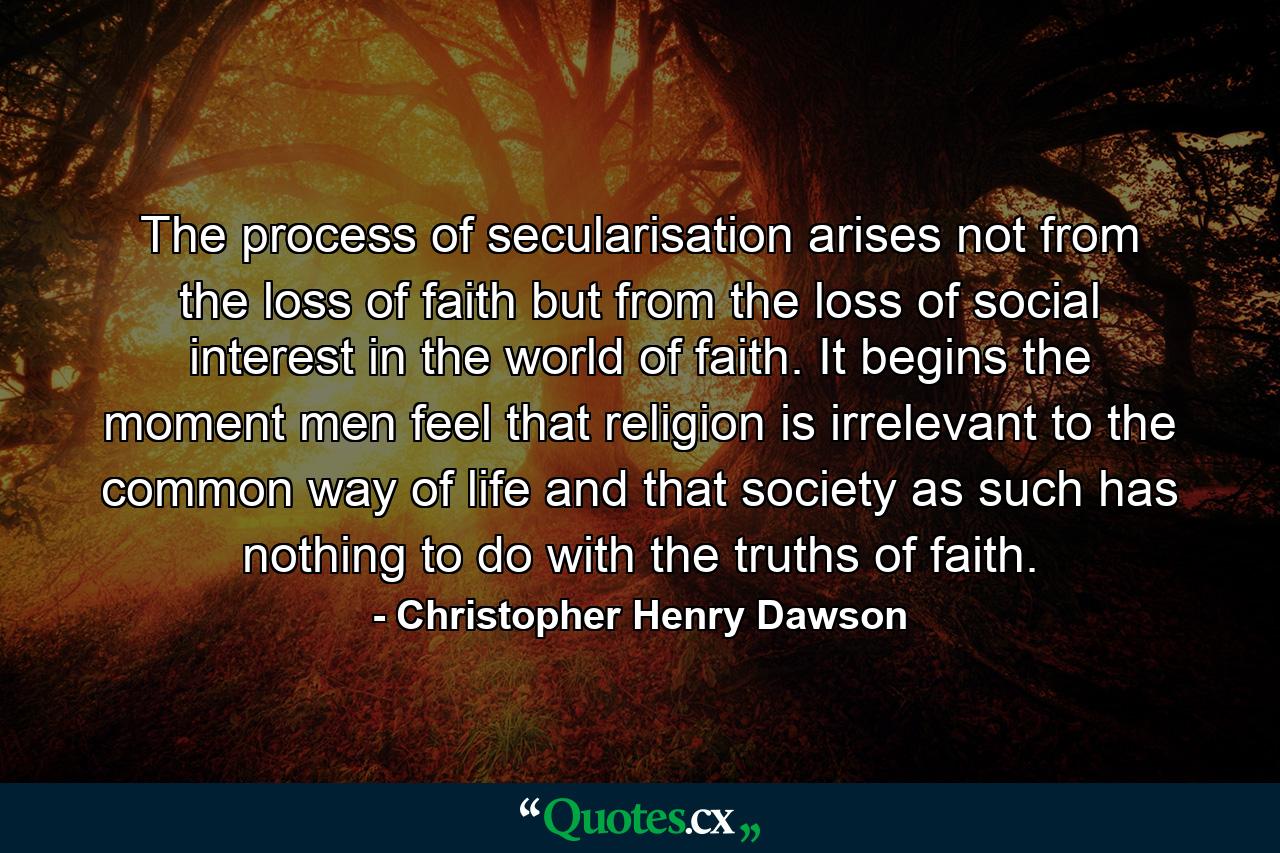 The process of secularisation arises not from the loss of faith but from the loss of social interest in the world of faith. It begins the moment men feel that religion is irrelevant to the common way of life and that society as such has nothing to do with the truths of faith. - Quote by Christopher Henry Dawson