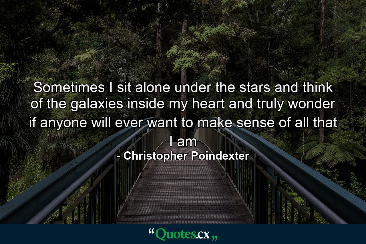 Sometimes I sit alone under the stars and think of the galaxies inside my heart and truly wonder if anyone will ever want to make sense of all that I am - Quote by Christopher Poindexter