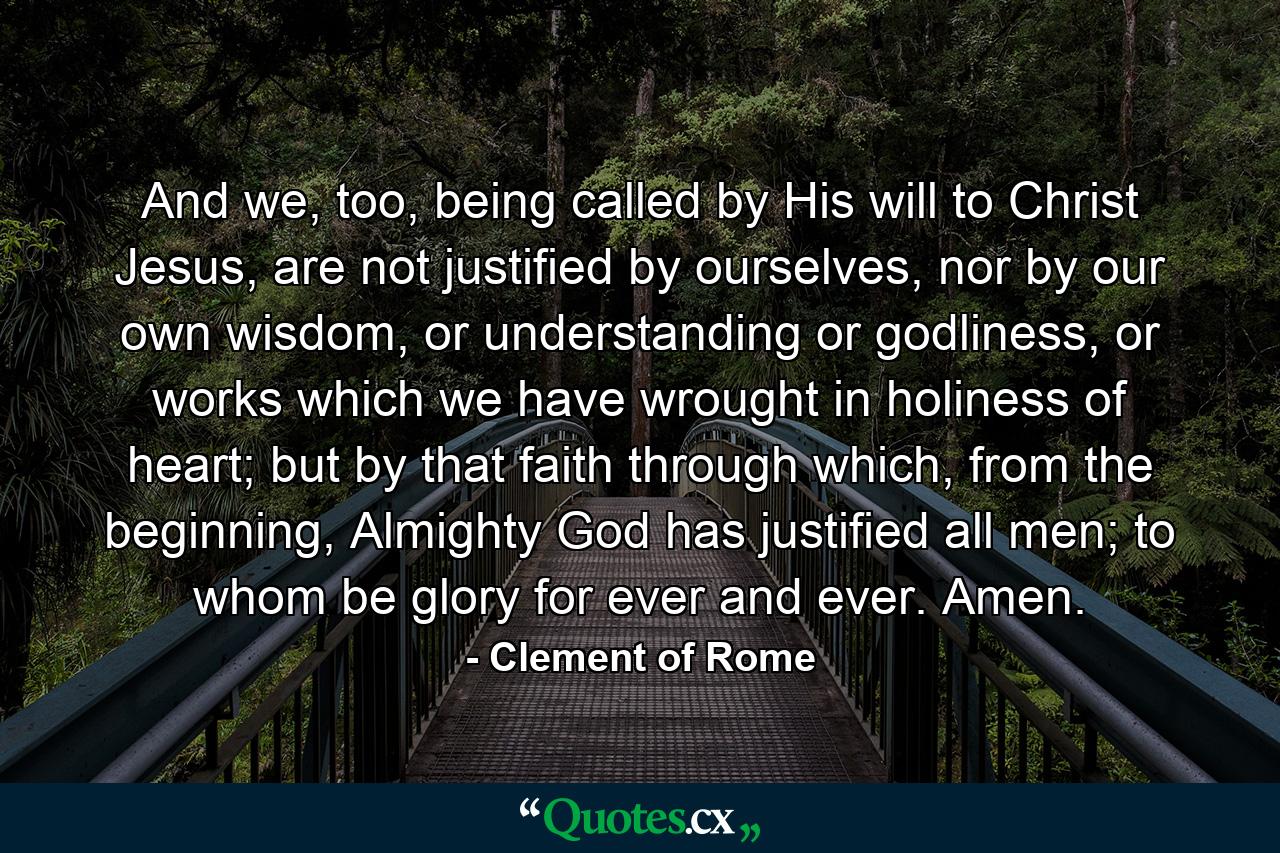 And we, too, being called by His will to Christ Jesus, are not justified by ourselves, nor by our own wisdom, or understanding or godliness, or works which we have wrought in holiness of heart; but by that faith through which, from the beginning, Almighty God has justified all men; to whom be glory for ever and ever. Amen. - Quote by Clement of Rome