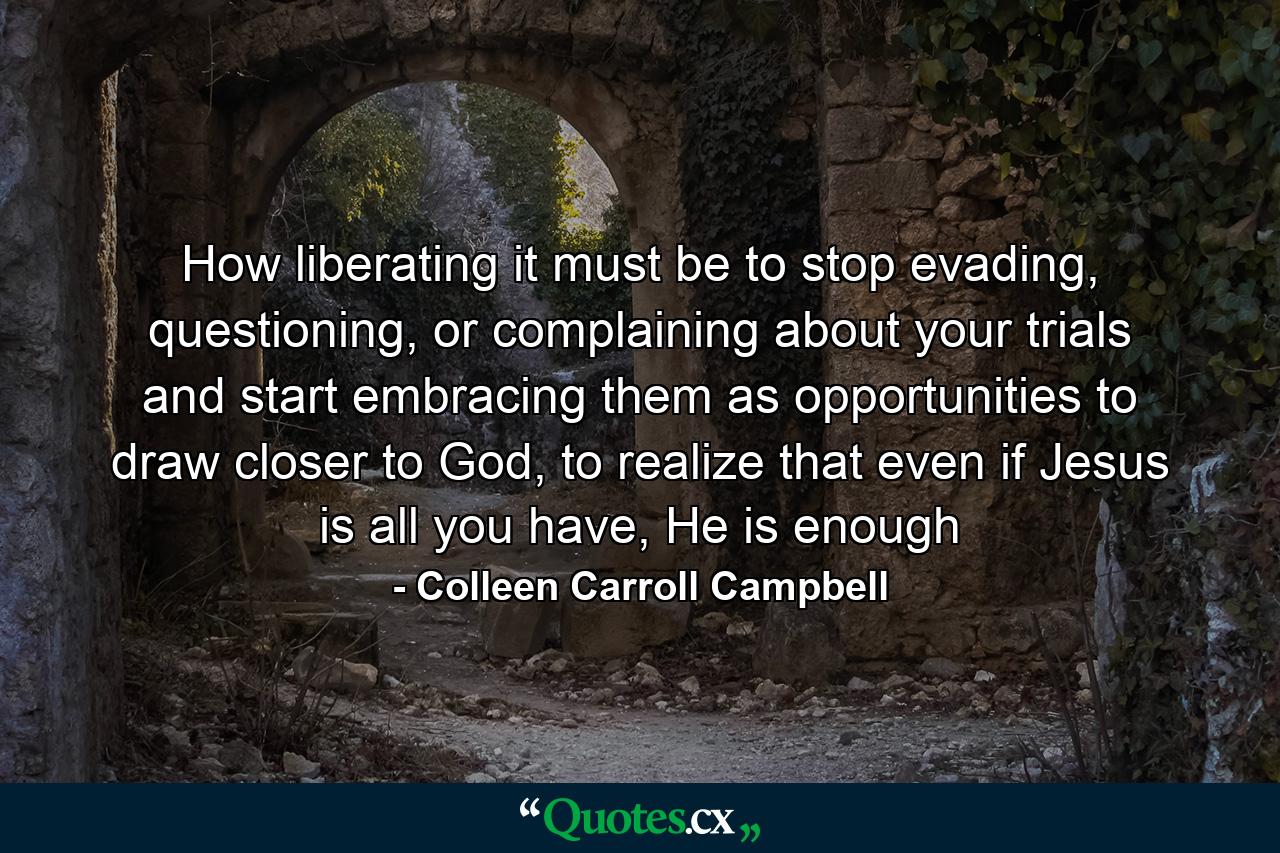 How liberating it must be to stop evading, questioning, or complaining about your trials and start embracing them as opportunities to draw closer to God, to realize that even if Jesus is all you have, He is enough - Quote by Colleen Carroll Campbell