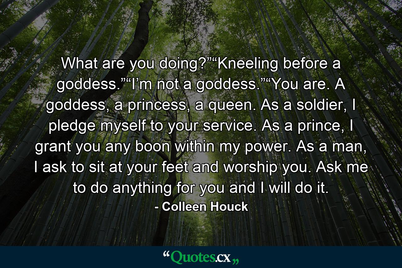 What are you doing?”“Kneeling before a goddess.”“I’m not a goddess.”“You are. A goddess, a princess, a queen. As a soldier, I pledge myself to your service. As a prince, I grant you any boon within my power. As a man, I ask to sit at your feet and worship you. Ask me to do anything for you and I will do it. - Quote by Colleen Houck