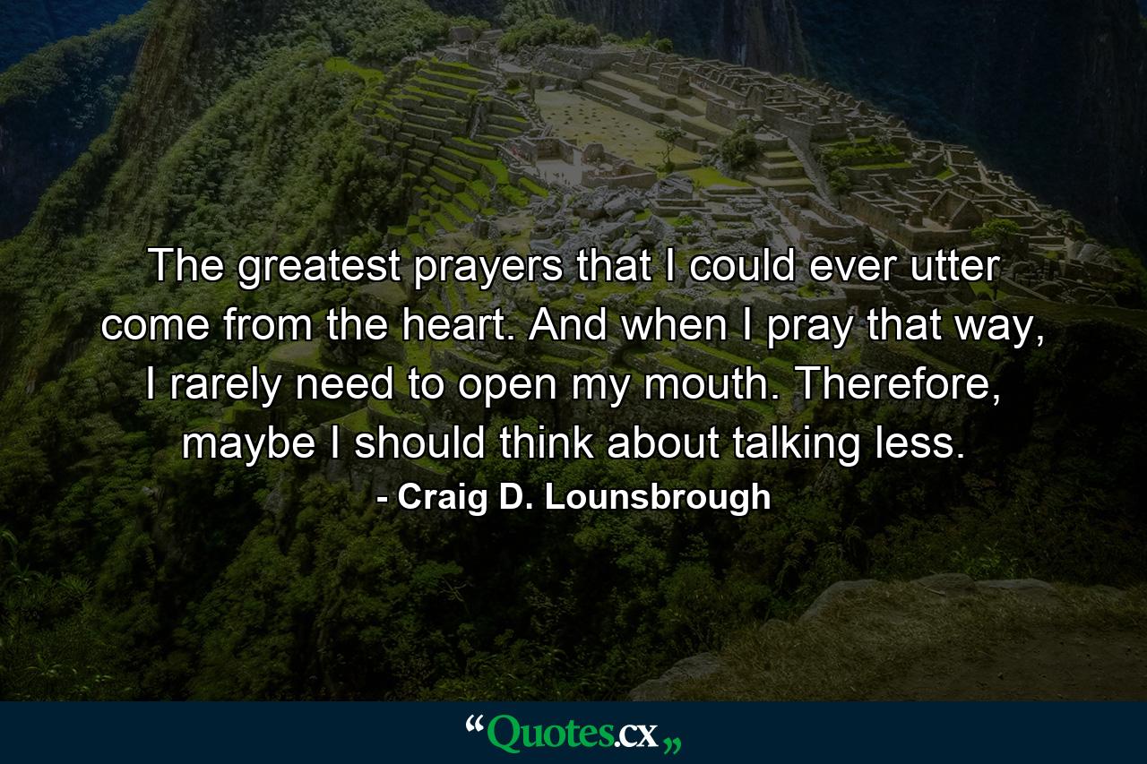 The greatest prayers that I could ever utter come from the heart. And when I pray that way, I rarely need to open my mouth. Therefore, maybe I should think about talking less. - Quote by Craig D. Lounsbrough