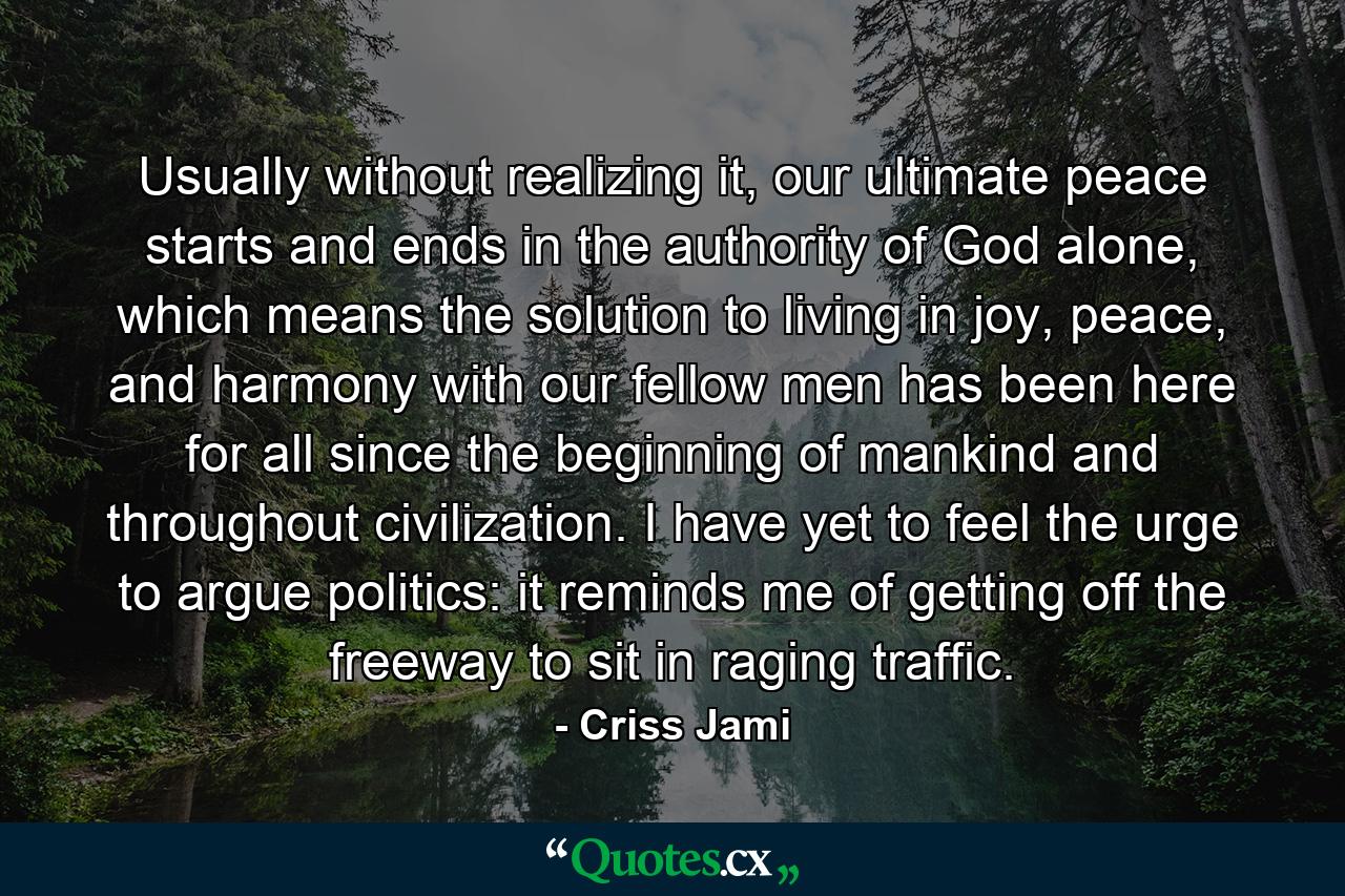 Usually without realizing it, our ultimate peace starts and ends in the authority of God alone, which means the solution to living in joy, peace, and harmony with our fellow men has been here for all since the beginning of mankind and throughout civilization. I have yet to feel the urge to argue politics: it reminds me of getting off the freeway to sit in raging traffic. - Quote by Criss Jami