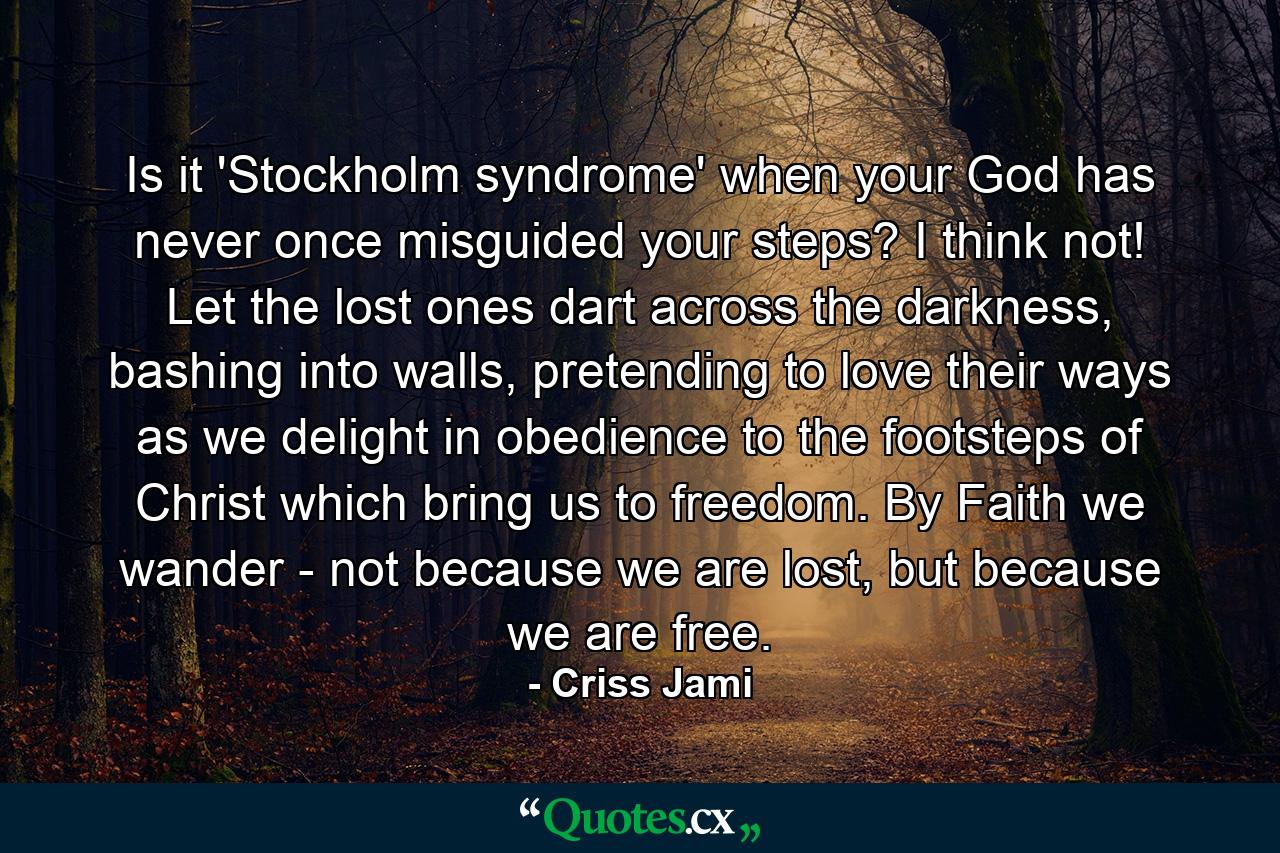 Is it 'Stockholm syndrome' when your God has never once misguided your steps? I think not! Let the lost ones dart across the darkness, bashing into walls, pretending to love their ways as we delight in obedience to the footsteps of Christ which bring us to freedom. By Faith we wander - not because we are lost, but because we are free. - Quote by Criss Jami