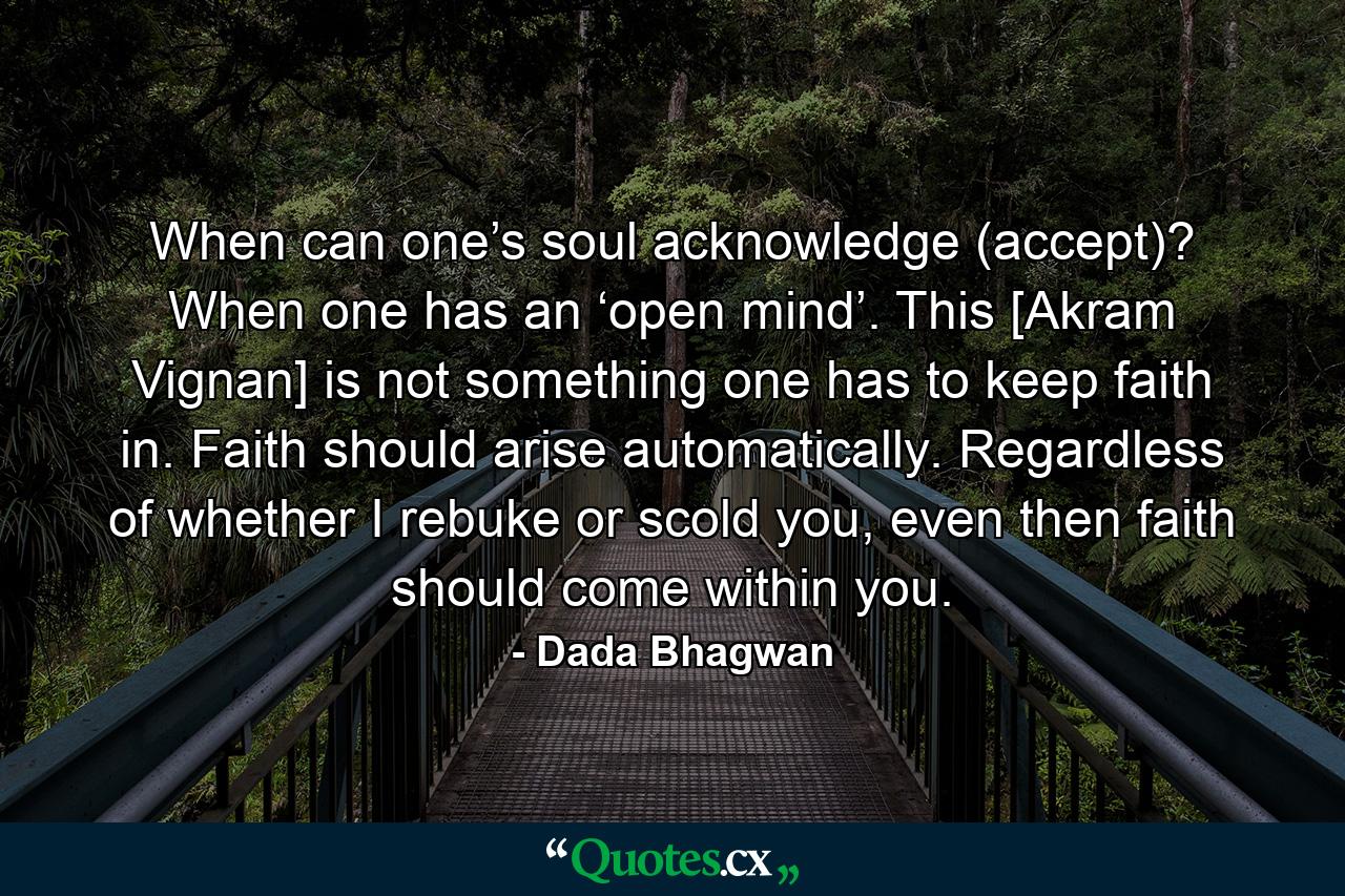 When can one’s soul acknowledge (accept)? When one has an ‘open mind’. This [Akram Vignan] is not something one has to keep faith in. Faith should arise automatically. Regardless of whether I rebuke or scold you, even then faith should come within you. - Quote by Dada Bhagwan