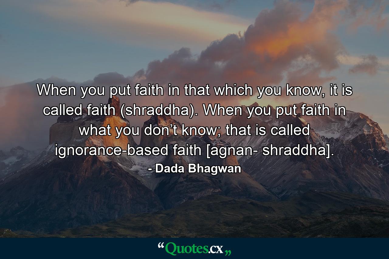 When you put faith in that which you know, it is called faith (shraddha). When you put faith in what you don’t know; that is called ignorance-based faith [agnan- shraddha]. - Quote by Dada Bhagwan