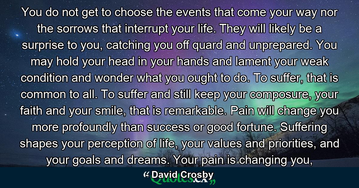 You do not get to choose the events that come your way nor the sorrows that interrupt your life. They will likely be a surprise to you, catching you off quard and unprepared. You may hold your head in your hands and lament your weak condition and wonder what you ought to do. To suffer, that is common to all. To suffer and still keep your composure, your faith and your smile, that is remarkable. Pain will change you more profoundly than success or good fortune. Suffering shapes your perception of life, your values and priorities, and your goals and dreams. Your pain is changing you, - Quote by David Crosby