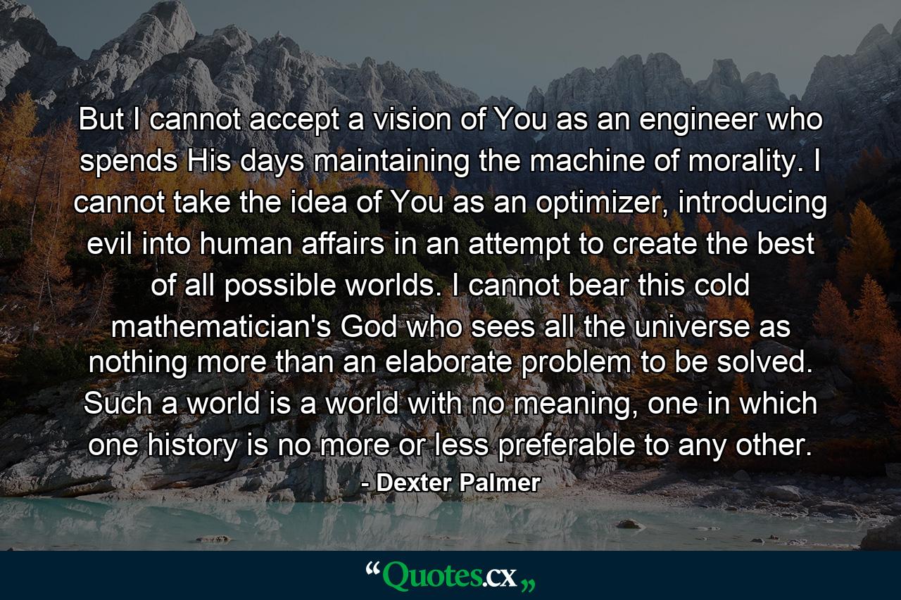 But I cannot accept a vision of You as an engineer who spends His days maintaining the machine of morality. I cannot take the idea of You as an optimizer, introducing evil into human affairs in an attempt to create the best of all possible worlds. I cannot bear this cold mathematician's God who sees all the universe as nothing more than an elaborate problem to be solved. Such a world is a world with no meaning, one in which one history is no more or less preferable to any other. - Quote by Dexter Palmer