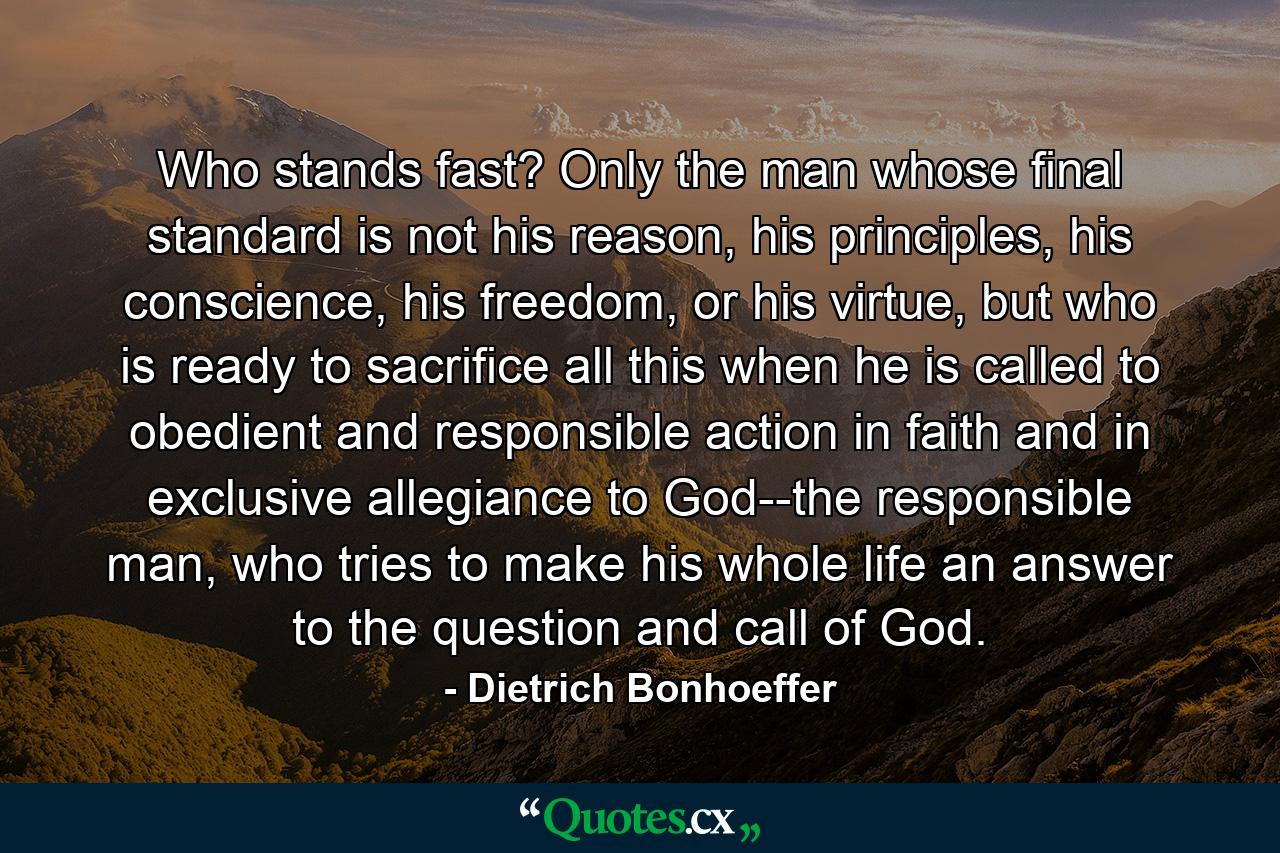 Who stands fast? Only the man whose final standard is not his reason, his principles, his conscience, his freedom, or his virtue, but who is ready to sacrifice all this when he is called to obedient and responsible action in faith and in exclusive allegiance to God--the responsible man, who tries to make his whole life an answer to the question and call of God. - Quote by Dietrich Bonhoeffer