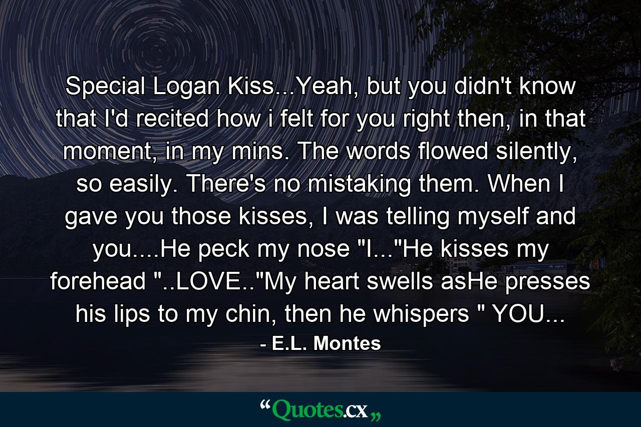 Special Logan Kiss...Yeah, but you didn't know that I'd recited how i felt for you right then, in that moment, in my mins. The words flowed silently, so easily. There's no mistaking them. When I gave you those kisses, I was telling myself and you....He peck my nose 