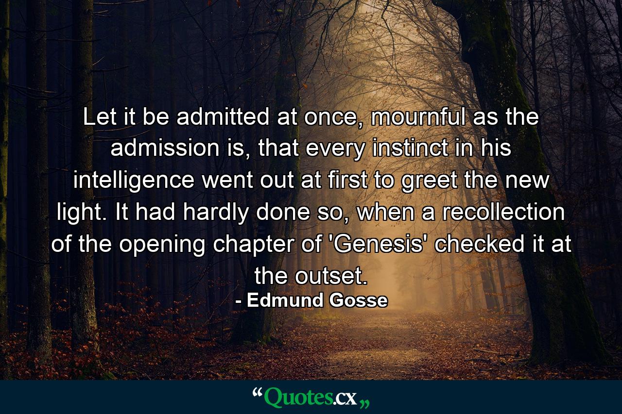 Let it be admitted at once, mournful as the admission is, that every instinct in his intelligence went out at first to greet the new light. It had hardly done so, when a recollection of the opening chapter of 'Genesis' checked it at the outset. - Quote by Edmund Gosse